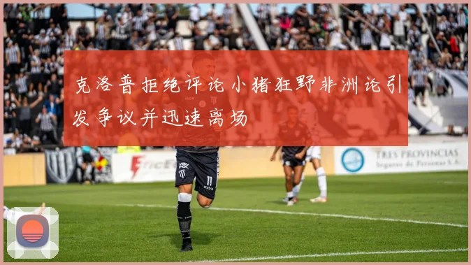 克洛普拒绝评论小猪狂野非洲论引发争议并迅速离场