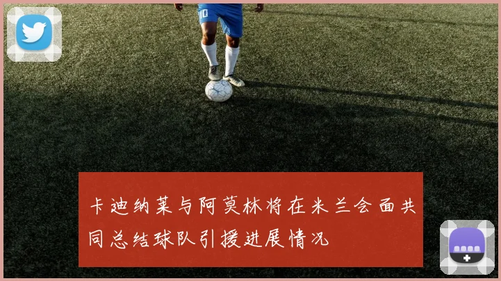 卡迪纳莱与阿莫林将在米兰会面共同总结球队引援进展情况