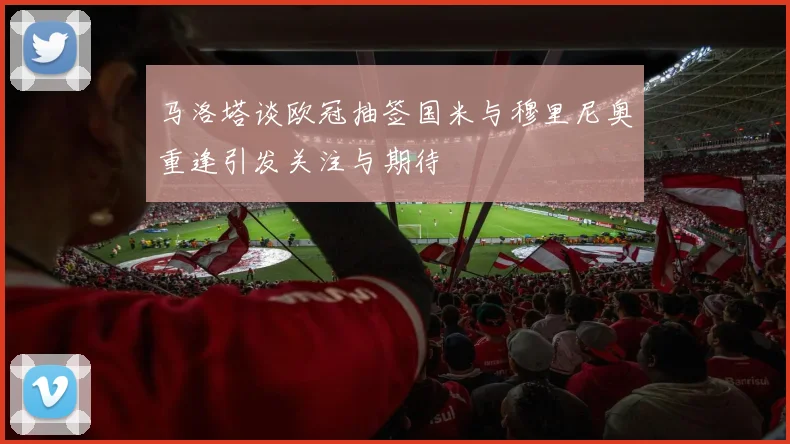 马洛塔谈欧冠抽签国米与穆里尼奥重逢引发关注与期待