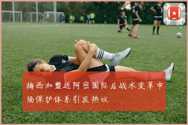 梅西加盟迈阿密国际后战术变革中场保护体系引发热议